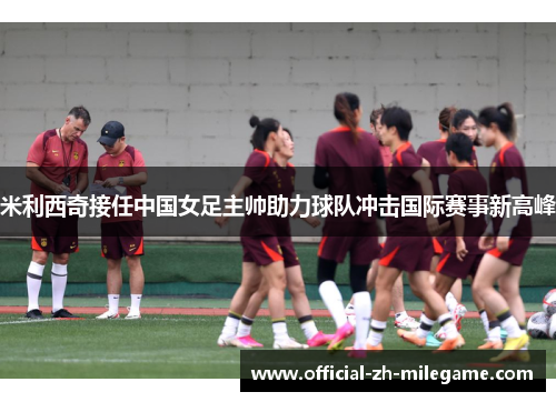 米利西奇接任中国女足主帅助力球队冲击国际赛事新高峰